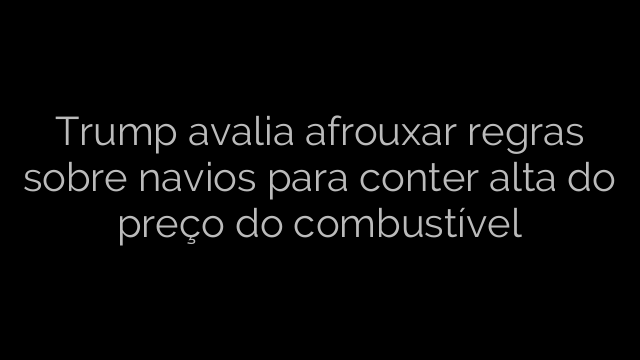 ​Trump avalia afrouxar regras sobre navios para conter alta do preço do combustível 